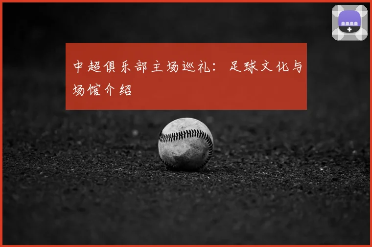 中超俱乐部主场巡礼：足球文化与场馆介绍