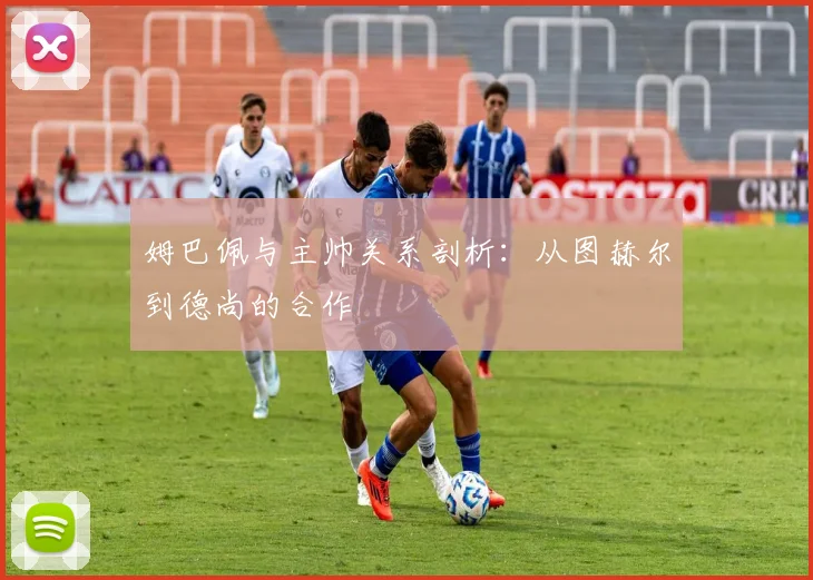 姆巴佩与主帅关系剖析：从图赫尔到德尚的合作
