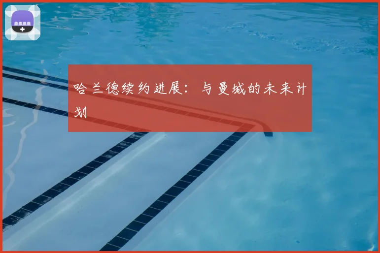 哈兰德续约进展：与曼城的未来计划