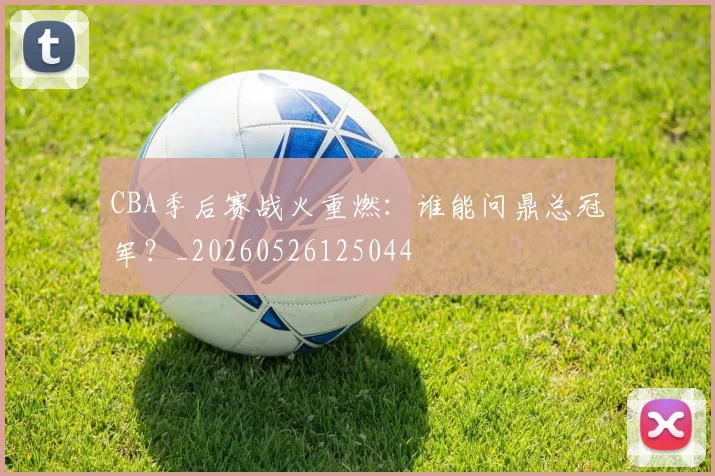 CBA季后赛战火重燃：谁能问鼎总冠军？_20260526125044