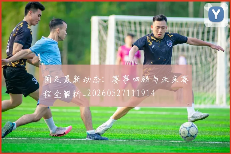 国足最新动态：赛事回顾与未来赛程全解析_20260527111914