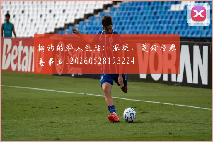 梅西的私人生活:家庭、爱好与慈善事业_20260528193224